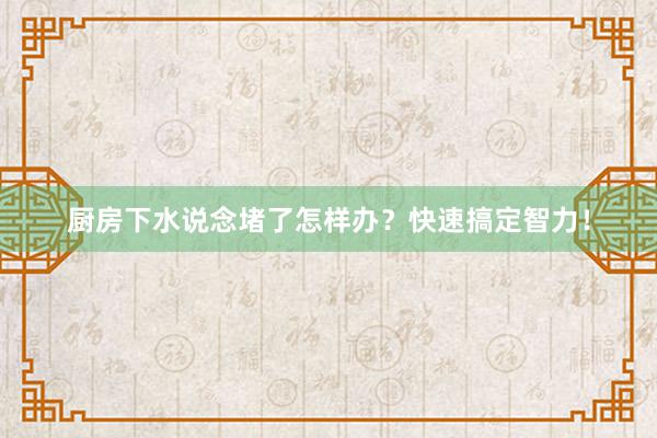 厨房下水说念堵了怎样办？快速搞定智力！