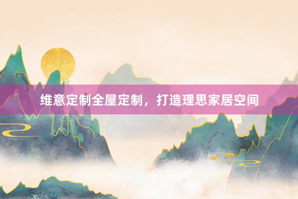 维意定制全屋定制，打造理思家居空间