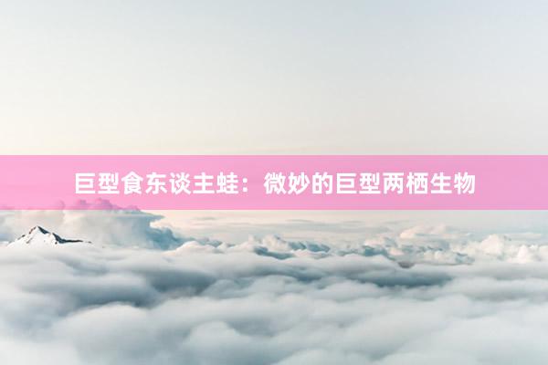 巨型食东谈主蛙：微妙的巨型两栖生物