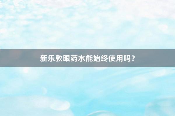 新乐敦眼药水能始终使用吗？