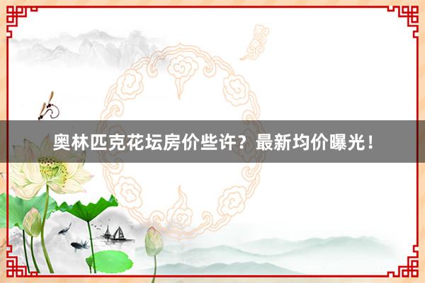 奥林匹克花坛房价些许？最新均价曝光！
